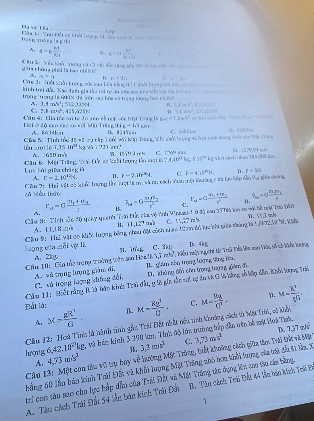 Họ và Tên 1_
1.6p
Câu 1: Trải Đất có khối lượng M, bản kính 2, 1n  
trọng trường lá g thì
A. g=g M/Rh .
B. g=G M/R+h  
Cầu 2: Nếu khối lượng của 2 vật đều tăng gập đôi đã lực nàp đảc th    
giữa chúng phái là bao nhiêu?
A. r_2>r_1 C.  n e s
B. r_2<2r_1
Câu 3: Biết khối lượng của sao hóa bằng 0,11 khối lượng tri đấi san ba  
kính trái đất. Xác định gia tốc rơi tự do trên sao hóa biết trái đất tà9 4m / 
trọng lượng là 600N thì trên sao hỏa có trọng lượng bao nhiều?
A. 3,8m/s^2;532,325N B. 5,8m/s^2;835,621
C. 5,8m/s^2;405,625N D. 3,8m/s^2;232,65H
Câu 4: Gia tốc rơi tự do trên bề mặt của Mặt Trăng là guar=1.6m/s^2 Và bản kinh Mặp Trông Bay  =  1  n   
Hỏi ở độ cao nào so với Mặt Trăng thì g=1/9 RMT.
A. 8434km B. 8045km C. 3480km D. 45%0km
Câu 5: Tính tốc độ vũ trụ cấp I đối với Mặt Trăng, biết khối lượng và bán kinh trung bình của Mặt Trăng
lần lượt là 7,35,10^(22)kg và 1 737 km?
A. 1650 m/s B. 1579,9 m/s C. 1769 m/s D. 1679,59 m/s
Câu 6: Mặt Trăng, Trái Đất có khối lượng lần lượt là 7,4.10^(22)kg,6.10^(24)kg và ở cách nhau 384.000 km.
Lực hút giữa chúng là F=5N.
A. F=2.10^(12)N.
B. F=2.10^(20)N, C. F=4.10^(20)N, D.
Câu 7: Hai vật có khối lượng lần lượt là mị và m2 cách nhau một khoảng r thi lực hấp dẫn Fư giữa chúng
có biểu thức:
A. F_ld=Gfrac m_1+m_2r
B. F_id=Gfrac m_1m_2r^2
C. F_1/4=Gfrac m_1+m_2r^2
D. F_w4=Gfrac m_1m_2r
Câu 8: Tính tốc độ quay quanh Trái Đất của vệ tinh Vinasat-1 ở độ cao 35786 km so với bề mặt Trái Đất?
A. 11,18 m/s B. 11,127 m/s C. 11,27 m/s D. 11,2 m/s
Câu 9: Hai vật có khối lượng bằng nhau đặt cách nhau 10cm thì lực hút giữa chúng là 1,0672.10^(-7)N 1 Khối
lượng của mỗi vật là
A. 2kg. B. 16kg. C. 8kg. D. 4kg
Câu 10: Gia tốc trọng trường trên sao Hỏa là 3,7m/s^2 , Nếu một người từ Trái Đất lên sao Hỏa sẽ có khổi lượng
A. và trọng lượng giảm đi. B. giảm còn trọng lượng tăng lên.
C. và trọng lượng không đổi. D. không đổi còn trọng lượng giảm đi.
Câu 11: Biết rằng R là bán kính Trái đất, g là gia tốc rơi tự do và G là hằng số hấp dẫn. Khối lượng Trái
D. M= R^2/gG .
Đất là:
A. M= gR^2/G .
B. M= Rg^2/G . C. M= Rg/G^2 .
Câu 12: Hoả Tinh là hành tinh gần Trái Đất nhất nếu tính khoảng cách từ Mặt Trời, có khối
D. 7,37m/s^2
lượng ( 6,42.10^(23)kg, và bán kính 3 390 km. Tính độ lớn trường hấp dẫn trên bề mặt Hoả Tĩnh.
B. 3,3m/s^2 C. 3,73m/s^2
Câu 13: Một con tàu vũ trụ bay về hướng Mặt Trăng, biết khoảng cách giữa tâm Trái Đất và Mặt
A. 4,73m/s^2
bằng 60 lần bán kính Trái Đất và khối lượng Mặt Trăng nhỏ hơn khối lượng của trái đất 81 lần. X
trí con tàu sao cho lực hấp dẫn của Trái Đất và Mặt Trăng tác dụng lên con tàu cân bằng.
A. Tàu cách Trái Đất 54 lần bán kính Trái Đất B. Tàu cách Trái Đất 44 lần bán kính Trái Đ
1