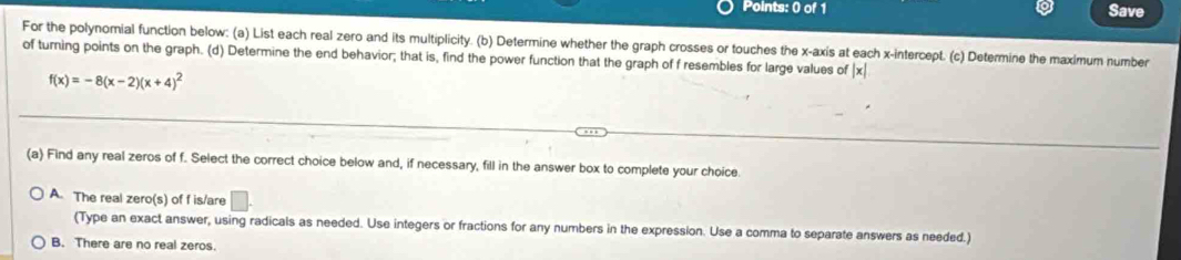 Save
For the polynomial function below: (a) List each real zero and its multiplicity. (b) Determine whether the graph crosses or touches the x-axis at each x-intercept. (c) Determine the maximum number
of turning points on the graph. (d) Determine the end behavior; that is, find the power function that the graph of f resembles for large values of |x|
f(x)=-8(x-2)(x+4)^2
(a) Find any real zeros of f. Select the correct choice below and, if necessary, fill in the answer box to complete your choice
A. The real zero(s) of f is/are □ . 
(Type an exact answer, using radicals as needed. Use integers or fractions for any numbers in the expression. Use a comma to separate answers as needed.)
B. There are no real zeros.