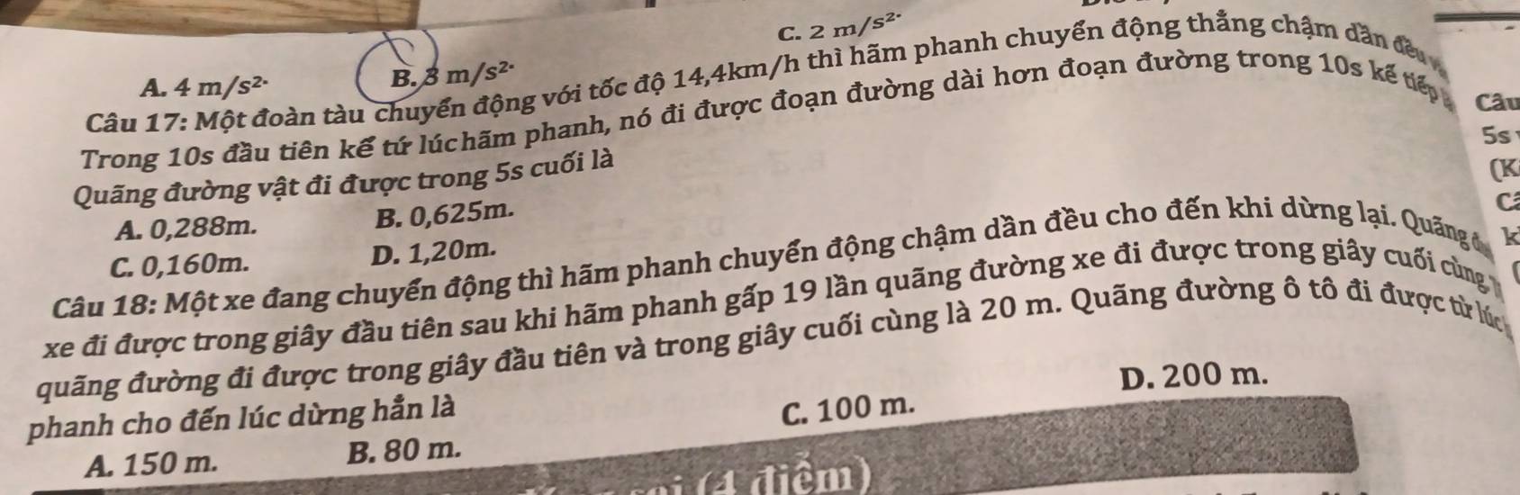 C. 2m/s^2
Câu 17: Một đoàn tàu chuyển động với tốc độ 14,4km/h thì hãm phanh chuyển động thẳng chậm dẫn đều
A. 4 m/s²
B. 3 m/s² ·
Trong 10s đầu tiên kế tứ lúchãm phanh, nó đi được đoạn đường dài hơn đoạn đường trong 10s kế tếp
Câu
5s
Quãng đường vật đi được trong 5s cuối là
(K
A. 0,288m. B. 0,625m.
Câu 18: Một xe đang chuyển động thì hãm phanh chuyển động chậm dần đều cho đến khi dừng lại. Quãng đ C
C. 0,160m. D. 1,20m.
k
xe đi được trong giây đầu tiên sau khi hãm phanh gấp 19 lần quãng đường xe đi được trong giây cuối cùng
quãng đường đi được trong giây đầu tiên và trong giây cuối cùng là 20 m. Quãng đường ô tô đi được từ lúch
D. 200 m.
phanh cho đến lúc dừng hần là
C. 100 m.
A. 150 m. B. 80 m.
(4 điểm)