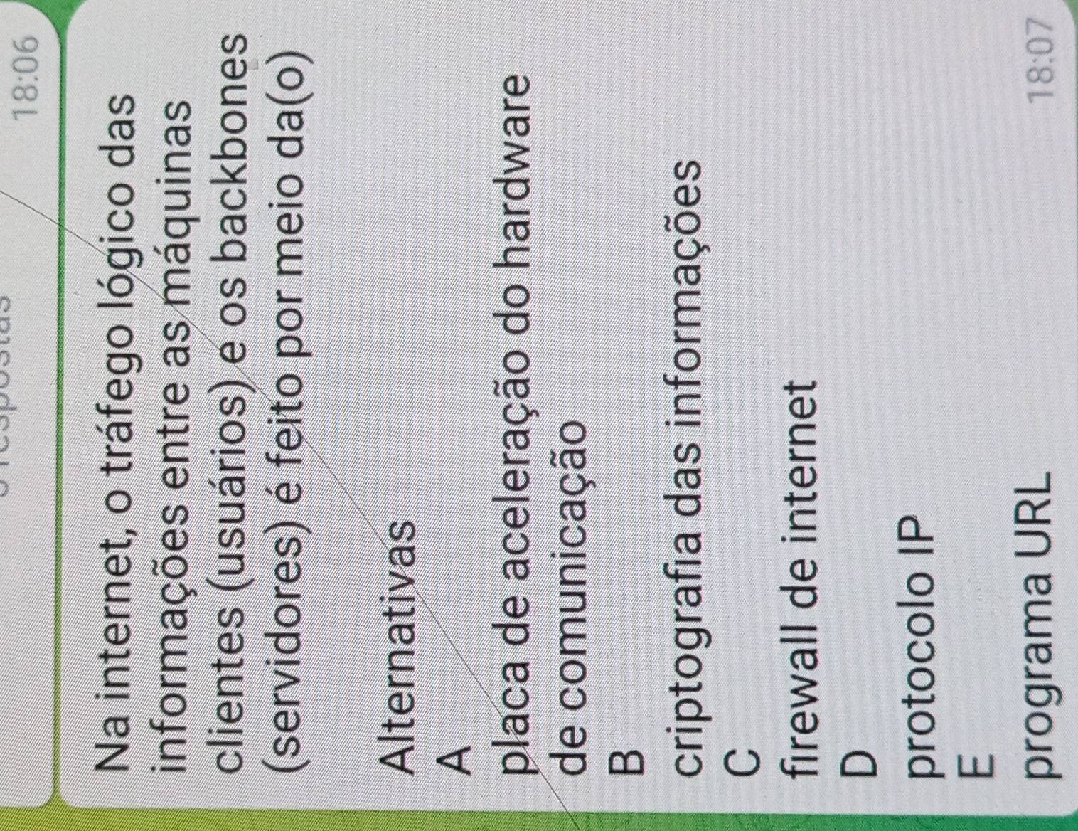 18:06 
Na internet, o tráfego lógico das
informações entre as máquinas
clientes (usuários) e os backbones
(servidores) é feito por meio da(o)
Alternativas
A
placa de aceleração do hardware
de comunicação
B
criptografia das informações
C
firewall de internet
D
protocolo IP
E
programa URL
18:07