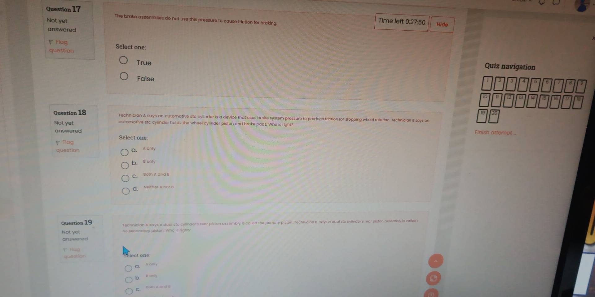 The brake assemblies do not use this pressure to cause friction for braking
Not yet Time left 0:27:50 Hide
answered
◤ Flag Select one:
question
True
Quiz navigation
False
4 5
Question 18 Technician A says an automotive stc cylinder is a device that uses brake system pressure to produce friction for stopping wheel rotation. Technician 8 says an
Not yet automotive stc cylinder holds the wheel cylinder piston and brake pads. Who is right?
answered
Finish attempt ...
Select one:
Flag
question a. A only
b. B only
C. Both A and B
d. Neither A nor B
Question 19 Technician A says a dual stc cylinder's rear piston assembly is called the primary piston. Technician B says a dual stc cylinder's rear piston ossembly is celled t
Not yet he secondary piston. Who is right?
answered
y Flag
question lect one
a. A only
b. Bonly
C. Both A and B