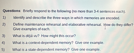 Briefly respond to the following (no more than 3-4 sentences each). 
1) Identify and describe the three ways in which memories are encoded. 
2) Define maintenance rehearsal and elaborative rehearsal. How do they differ? 
Give examples of each. 
3) What is déjà vu? How might this occur? 
4) What is a context-dependent memory? Give one example. 
5) What is a state-dependent memory? Give one example.