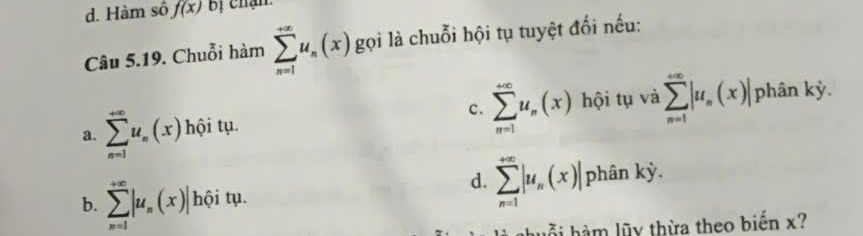 d. Hàm số f(x) bị chận
Câu 5.19. Chuỗi hàm sumlimits _(n=1)^(+∈fty)u_n(x) gọi là chuỗi hội tụ tuyệt đối nếu:
a. sumlimits _(n=1)^(+∈fty)u_n(x) hội tụ. c. sumlimits _(n=1)^(∈fty)u_n(x) hội tụ và sumlimits _(n=1)^(+∈fty)|u_n(x)| phân kỳ.
d. sumlimits _(n=1)^(+∈fty)|u_n(x)|
b. sumlimits _(n=1)^(+∈fty)|u_n(x)| hội tụ. phân kỳ.
hỗi hàm lũy thừa theo biến x?