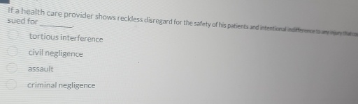 sued for
If a health care provider shows reckless disregard for the safety of his patients and intentional indifference to any injury that
tortious interference
civil negligence
assault
criminal negligence