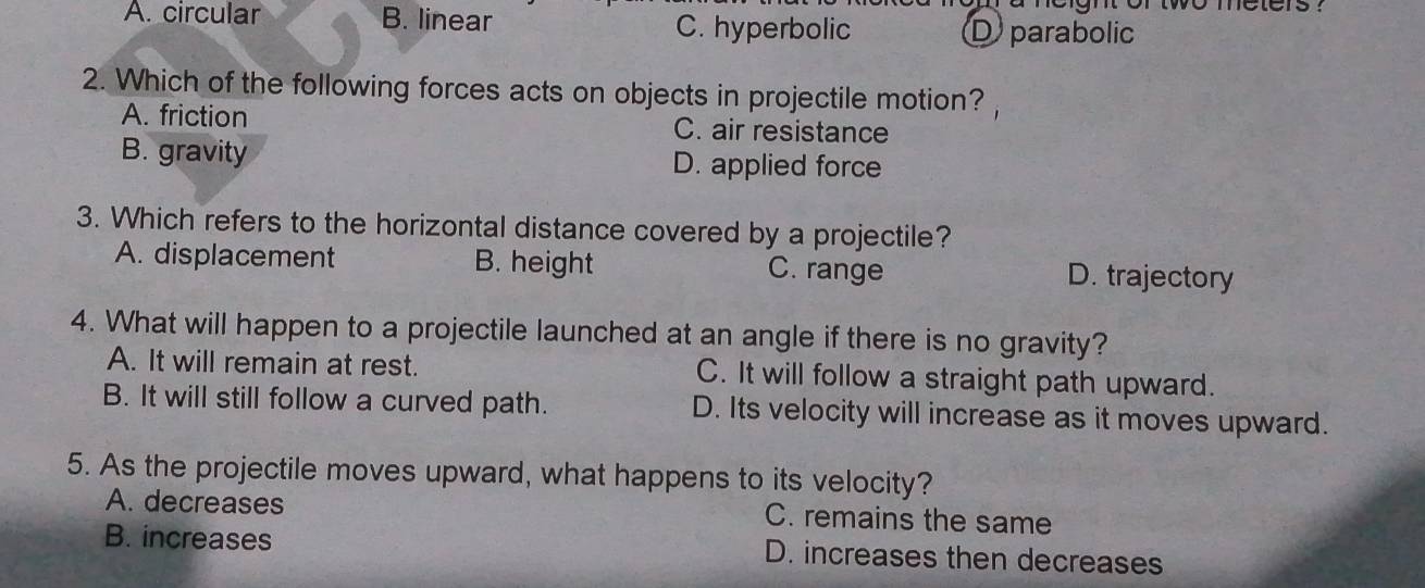 gn orwwo meters ?
A. circular B. linear C. hyperbolic D parabolic
2. Which of the following forces acts on objects in projectile motion?
A. friction C. air resistance
B. gravity D. applied force
3. Which refers to the horizontal distance covered by a projectile?
A. displacement B. height C. range D. trajectory
4. What will happen to a projectile launched at an angle if there is no gravity?
A. It will remain at rest. C. It will follow a straight path upward.
B. It will still follow a curved path. D. Its velocity will increase as it moves upward.
5. As the projectile moves upward, what happens to its velocity?
A. decreases C. remains the same
B. increases D. increases then decreases