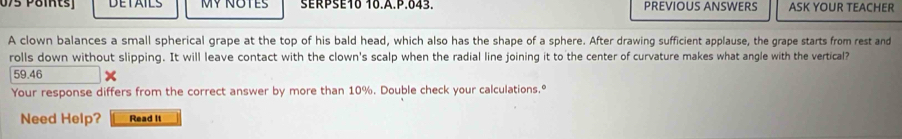 075 Pöints DETAILS MY NOTES SERPSE10 10.A.P.043. PREVIOUS ANSWERS ASK YOUR TEACHER 
A clown balances a small spherical grape at the top of his bald head, which also has the shape of a sphere. After drawing sufficient applause, the grape starts from rest and 
rolls down without slipping. It will leave contact with the clown's scalp when the radial line joining it to the center of curvature makes what angle with the vertical?
59.46
Your response differs from the correct answer by more than 10%. Double check your calculations.º 
Need Help? Read It