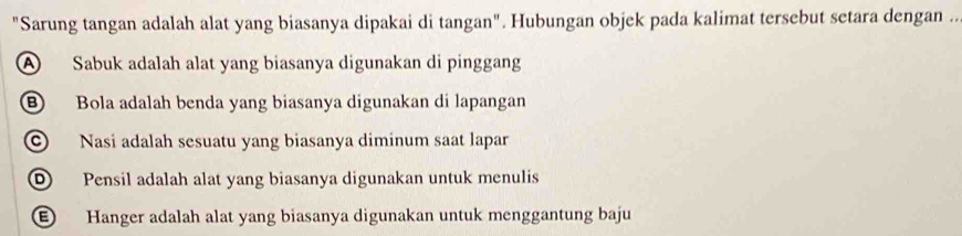 "Sarung tangan adalah alat yang biasanya dipakai di tangan". Hubungan objek pada kalimat tersebut setara dengan ..
A Sabuk adalah alat yang biasanya digunakan di pinggang
B Bola adalah benda yang biasanya digunakan di lapangan
Nasi adalah sesuatu yang biasanya diminum saat lapar
Pensil adalah alat yang biasanya digunakan untuk menulis
Hanger adalah alat yang biasanya digunakan untuk menggantung baju