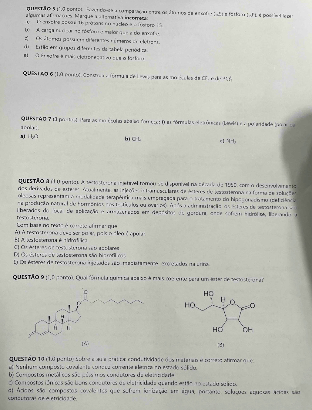 (1,0 ponto). Fazendo-se a comparação entre os átomos de enxofre (_16S) e fósforo (_15P) , é possível fazer
algumas afirmações. Marque a alternativa incorreta:
a) O enxofre possui 16 prótons no núcleo e o fósforo 15.
b) A carga nuclear no fósforo é maior que a do enxofre.
c) Os átomos possuem diferentes números de elétrons.
d) Estão em grupos diferentes da tabela periódica.
e) O Enxofre é mais eletronegativo que o fósforo.
QUESTÃO 6 (1,0 ponto). Construa a fórmula de Lewis para as moléculas de CF_4 e de PCl_3
QUESTÃO 7 (3 pontos). Para as moléculas abaixo forneça: i) as fórmulas eletrônicas (Lewis) e a polaridade (polar ou
apolar).
a) H_2O b) CH_4 c) NH_3
QUESTÃO 8 (1,0 ponto). A testosterona injetável tornou-se disponível na década de 1950, com o desenvolvimento
dos derivados de ésteres. Atualmente, as injeções intramusculares de ésteres de testosterona na forma de soluções
oleosas representam a modalidade terapêutica mais empregada para o tratamento do hipogonadismo (deficiência
na produção natural de hormônios nos testículos ou ovários). Após a administração, os ésteres de testosterona são
liberados do local de aplicação e armazenados em depósitos de gordura, onde sofrem hidrólise, liberando a
testosterona.
Com base no texto é correto afirmar que
A) A testosterona deve ser polar, pois o óleo é apolar.
B) A testosterona é hidrofílica
C) Os ésteres de testosterona são apolares
D) Os ésteres de testosterona são hidrofílicos
E) Os ésteres de testosterona injetados são imediatamente excretados na urina.
QuESTÃO 9 (1,0 ponto). Qual fórmula química abaixo é mais coerente para um éster de testosterona?
(A) (B)
questão 10 (1,0 ponto) Sobre a aula prática: condutividade dos materiais é correto afirmar que:
a) Nenhum composto covalente conduz corrente elétrica no estado sólido.
b) Compostos metálicos são péssimos condutores de eletricidade.
c) Compostos iônicos são bons condutores de eletricidade quando estão no estado sólido.
d) Ácidos são compostos covalentes que sofrem ionização em água, portanto, soluções aquosas ácidas são
condutoras de eletricidade.