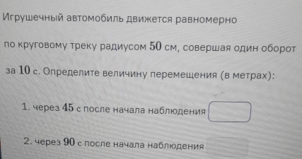 Игрушечный автомобиль движкется равномерно 
ло круговому треку радиусом 50 см, совершая один оборот 
за 10 с. Определите величину перемешения (в метрах): 
1. через 45 с после начала наблюдения 
2. через 90 спосле начала наблюдения