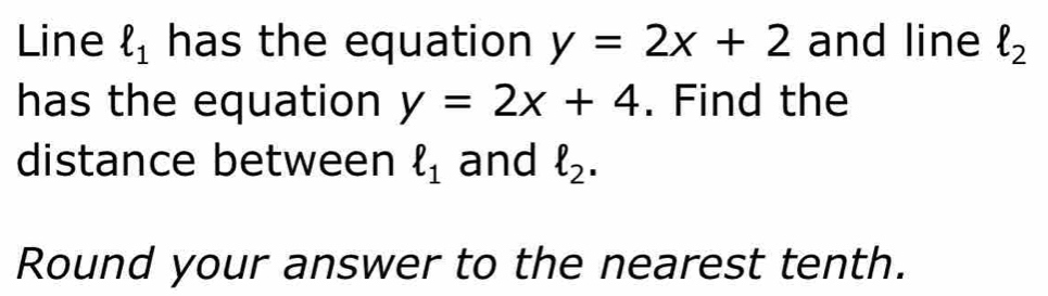 Line ell _1 has the equation y=2x+2 and line ell _2
has the equation y=2x+4. Find the 
distance between ell _1 and ell _2. 
Round your answer to the nearest tenth.