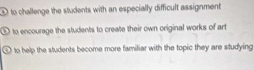 to challenge the students with an especially difficult assignment
D to encourage the students to create their own original works of art
to help the students become more familiar with the topic they are studying