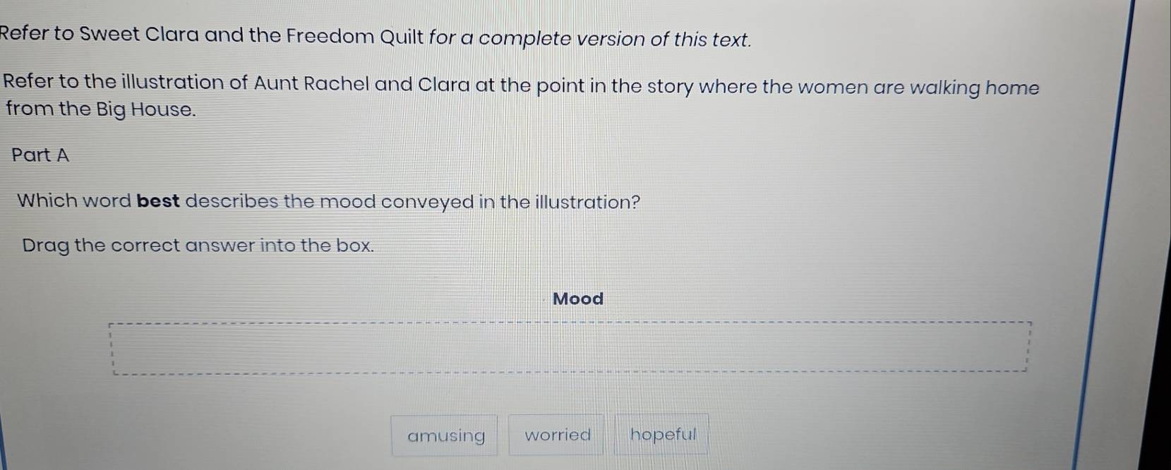 Refer to Sweet Clara and the Freedom Quilt for a complete version of this text.
Refer to the illustration of Aunt Rachel and Clara at the point in the story where the women are walking home
from the Big House.
Part A
Which word best describes the mood conveyed in the illustration?
Drag the correct answer into the box.
Mood
amusing worried hopeful