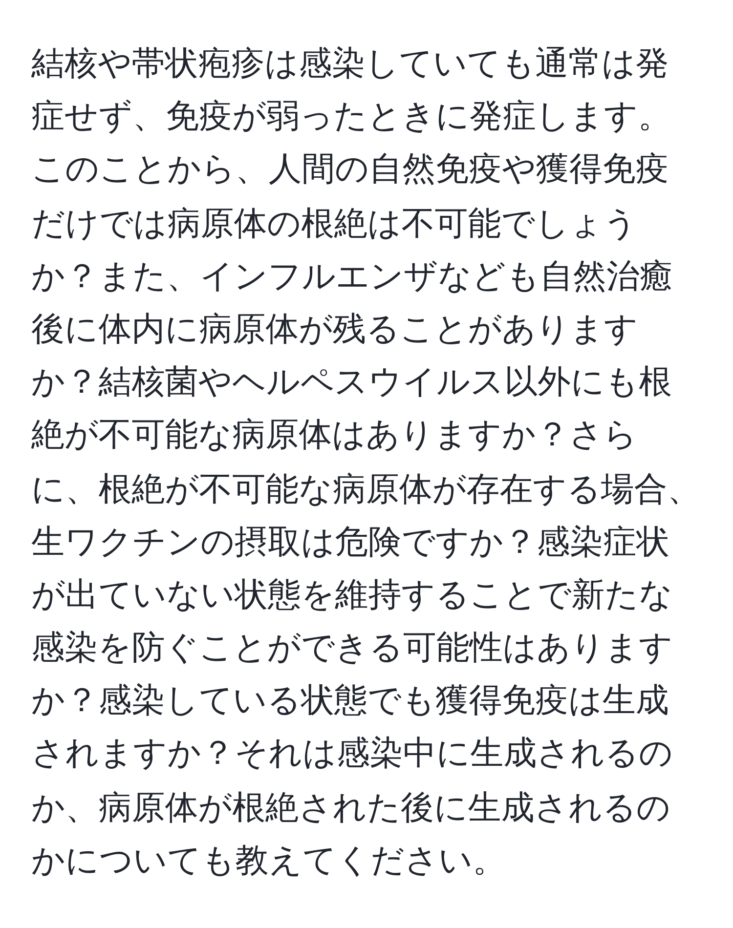 結核や帯状疱疹は感染していても通常は発症せず、免疫が弱ったときに発症します。このことから、人間の自然免疫や獲得免疫だけでは病原体の根絶は不可能でしょうか？また、インフルエンザなども自然治癒後に体内に病原体が残ることがありますか？結核菌やヘルペスウイルス以外にも根絶が不可能な病原体はありますか？さらに、根絶が不可能な病原体が存在する場合、生ワクチンの摂取は危険ですか？感染症状が出ていない状態を維持することで新たな感染を防ぐことができる可能性はありますか？感染している状態でも獲得免疫は生成されますか？それは感染中に生成されるのか、病原体が根絶された後に生成されるのかについても教えてください。