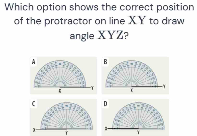 Which option shows the correct position 
of the protractor on line XY to draw 
angle XYZ? 
A 8 90 Mn Ti th T 
s 7t
a tà tē n 
« “ 
=
8
π
2
Y
x
( 90 m
4
φ 4
-
6
5
B
2 B
φ
x
6
Y