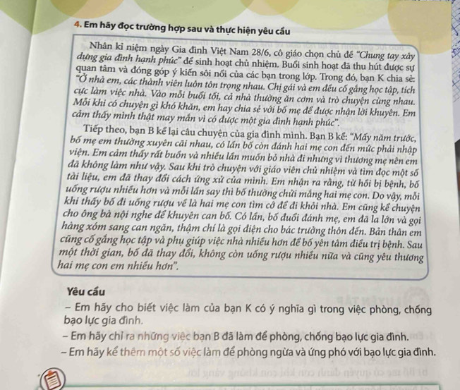 Em hãy đọc trường hợp sau và thực hiện yêu cầu
Nhân kỉ niệm ngày Gia đình Việt Nam 28/6, cô giáo chọn chủ đề ''Chung tay xây
dựng gia đình hạnh phúc' để sinh hoạt chủ nhiệm. Buổi sinh hoạt đã thu hút được sự
quan tâm và đóng góp ý kiến sôi nổi của các bạn trong lớp. Trong đó, bạn K chia sẻ:
'Ở nhà em, các thành viên luôn tôn trọng nhau. Chị gái và em đều cố gắng học tập, tích
cực làm việc nhà. Vào mỗi buổi tối, cả nhà thường ăn cơm và trò chuyện cùng nhau.
Mỗi khi có chuyện gì khó khăn, em hay chia sẻ với bố mẹ để được nhận lời khuyên. Em
cảm thấy mình thật may mắn vì có được một gia đình hạnh phúc''.
Tiếp theo, bạn B kể lại câu chuyện của gia đình mình. Bạn B kể: “Mấy năm trước,
bố mẹ em thường xuyên cãi nhau, có lần bố còn đánh hai mẹ con đến mức phải nhập
viện. Em cảm thấy rất buốn và nhiều lần muốn bỏ nhà đi nhưng vì thương mẹ nên em
đã không làm như vậy. Sau khi trò chuyện với giáo viên chủ nhiệm và tìm đọc một số
tài liệu, em đã thay đổi cách ứng xử của mình. Em nhận ra rằng, từ hồi bị bệnh, bố
uống rượu nhiều hơn và mỗi lần say thì bố thường chửi mắng hai mẹ con. Do vậy, mỗi
khi thấy bố đi uống rượu về là hai mẹ con tìm cớ để đi khỏi nhà. Em cũng kể chuyện
cho ông bà nội nghe để khuyên can bố. Có lần, bố đuổi đánh mẹ, em đã la lớn và gọi
hàng xóm sang can ngăn, thậm chí là gọi điện cho bác trưởng thôn đến. Bản thân em
cũng cố gắng học tập và phụ giúp việc nhà nhiều hơn để bố yên tâm điều trị bệnh. Sau
một thời gian, bố đã thay đổi, không còn uống rượu nhiếu nữa và cũng yêu thương
hai mẹ con em nhiếu hơn'.
Yêu cầu
- Em hãy cho biết việc làm của bạn K có ý nghĩa gì trong việc phòng, chống
bạo lực gia đình.
- Em hãy chỉ ra những việc bạn B đã làm để phòng, chống bạo lực gia đình.
- Em hãy kể thêm một số việc làm để phòng ngừa và ứng phó với bạo lực gia đình.