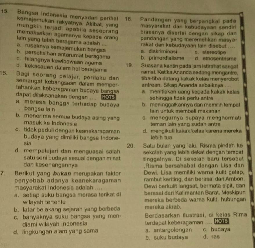 Bangsa Indonesia menyadari perihal 18. Pandangan yang berpangkal pada
kemajemukan rakyatnya. Akibat, yang masyarakat dan kebudayaan sendiri
mungkin terjadi apabila seseorang biasanya disertai dengan sikap dan
memaksakan agamanya kepada orang pandangan yang meremehkan masya-
lain yang telah beragama adalah .... rakat dan kebudayaan lain disebut ....
a. rusaknya kemajemukan bangsa a.diskriminasi c. stereotipe
b. perselisihan antarumat beragama
b. primordialisme d. etnosentrisme
c. hilangnya kewibawaan agama 19. Suasana kantin pada jam istirahat sangat
d. kekacauan dalam hal beragama
ramai. Ketika Ananda sedang mengantre,
16. Bagi seorang pelajar, perilaku dan tiba-tiba datang kakak kelas menyerobot
semangat kebangsaan dalam memper- antrean. Sikap Ananda sebaiknya ....
tahankan keberagaman budaya bangsa a. menitipkan uang kepada kakak kelas
dapat dilaksanakan dengan .... HOTS sehingga tidak perlu antre
a. merasa bangga terhadap budaya b. meninggalkannya dan memilih tempat
bangsa lain lain untuk membeli makanan
b. menerima semua budaya asing yang c. menegurnya supaya menghormati
masuk ke Indonesia teman lain yang sudah antre
c. tidak peduli dengan keanekaragaman d. mengikuti kakak kelas karena mereka
budaya yang dimiliki bangsa Indone- lebih tua
sia 20. Satu bulan yang lalu, Risma pindah ke
d. mempelajari dan menguasai salah sekolah yang lebih dekat dengan tempat
satu seni budaya sesuai dengan minat tinggalnya. Di sekolah baru tersebut
dan kesenangannya ,Risma bersahabat dengan Lisa dan
7. Berikut yang bukan merupakan faktor Dewi. Lisa memiliki warna kulit gelap,
penyebab adanya keanekaragaman rambut keriting, dan berasal dari Ambon.
masyarakat Indonesia adalah .... Dewi berkulit langsat, bermata sipit, dan
a. setiap suku bangsa merasa terikat di berasal dari Kalimantan Barat. Meskipun
wilayah tertentu mereka berbeda warna kulit, hubungan
b. latar belakang sejarah yang berbeda mereka akrab.
c. banyaknya suku bangsa yang men- Berdasarkan ilustrasi, di kelas Rima
diami wilayah Indonesia terdapat keberagaman .. HOTS
d. lingkungan alam yang sama a. antargolongan c. budaya
b. suku budaya d. ras