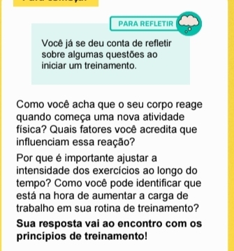 PARA REFLETIR 
Você já se deu conta de refletir 
sobre algumas questões ao 
iniciar um treinamento. 
Como você acha que o seu corpo reage 
quando começa uma nova atividade 
física? Quais fatores você acredita que 
influenciam essa reação? 
Por que é importante ajustar a 
intensidade dos exercícios ao longo do 
tempo? Como você pode identificar que 
está na hora de aumentar a carga de 
trabalho em sua rotina de treinamento? 
Sua resposta vai ao encontro com os 
princípios de treinamento!