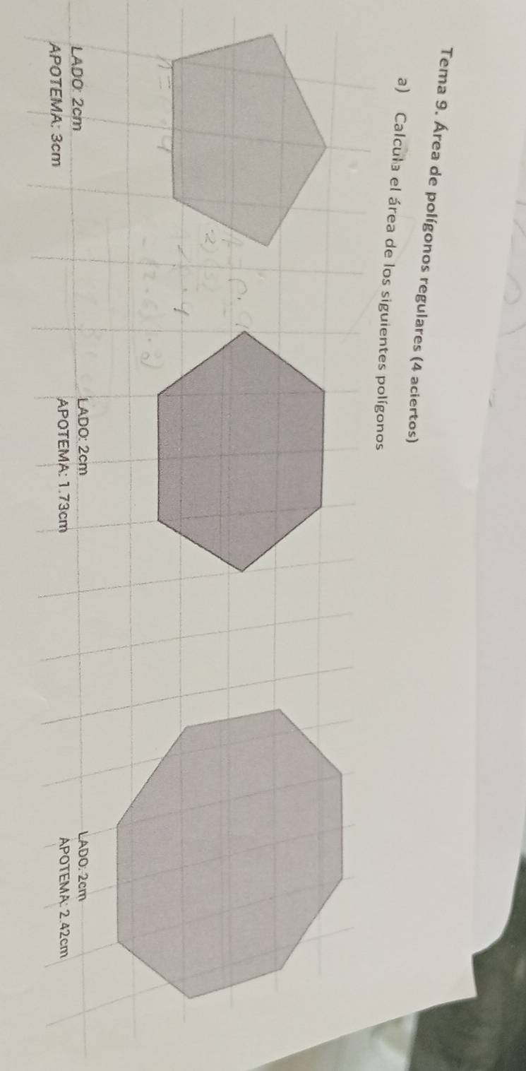 Tema 9. Área de polígonos regulares (4 aciertos) 
a) Calcula el área de los siguientes polígonos 
LADO: 2cm LADO: 2cm LADO. 2cm
APOTEMA: 3cm APOTEMA: 1.73cm APOTEMA: 2.42cm