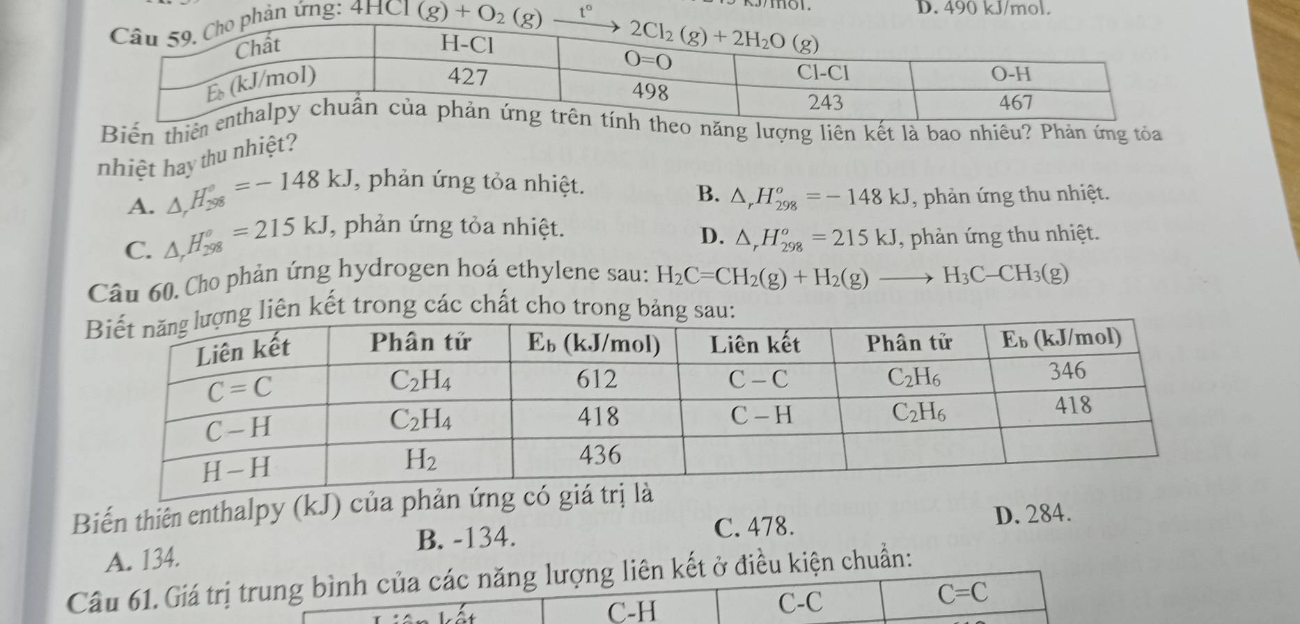 hản ứng: 4HCl
D. 490 kJ/mol.
(g)+O_2(g)_ t°
g tỏa
nhiệt hay thu nhiệt?
A. △ _rH_(298)°=-148kJ , phản ứng tỏa nhiệt.
B. △ _rH_(298)^o=-148kJ , phản ứng thu nhiệt.
C. △ _rH_(298)^o=215kJ, , phản ứng tỏa nhiệt. D. △ _rH_(298)^o=215kJ , phản ứng thu nhiệt.
Câu 60. Cho phản ứng hydrogen hoá ethylene sau: H_2C=CH_2(g)+H_2(g)to H_3C-CH_3(g)
iên kết trong các chất cho trong bảng sau
Biến thiên enthalpy (kJ) của phản ứng có gi
B. -134. C. 478.
D. 284.
A. 134.
Câu 61.Giá trị trung bình của các năng lượng liên kết ở điều kiện chuẩn:
C-H C-C C=C