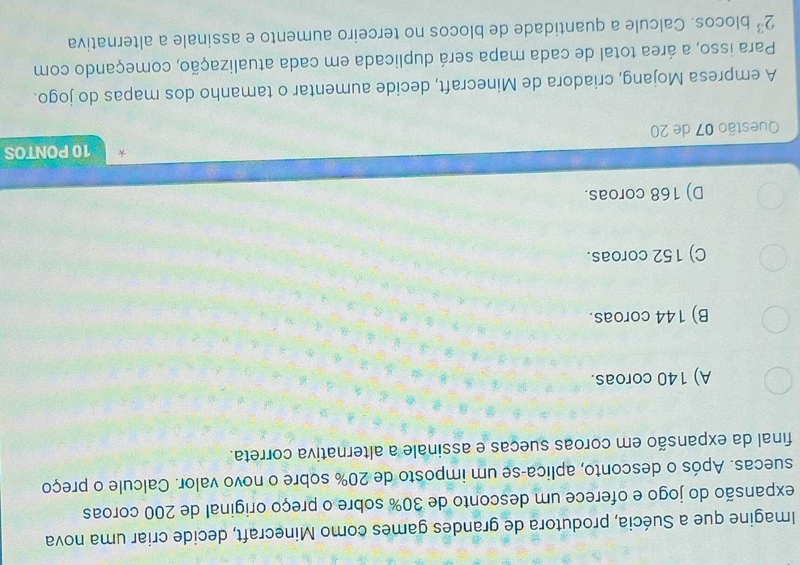 Imagine que a Suécia, produtora de grandes games como Minecraft, decide criar uma nova
expansão do jogo e oferece um desconto de 30% sobre o preço original de 200 coroas
suecas. Após o desconto, aplica-se um imposto de 20% sobre o novo valor. Calcule o preço
final da expansão em coroas sueças e assinale a alternativa correta.
A) 140 coroas.
B) 144 coroas.
C) 152 coroas.
D) 168 coroas.
Questão 07 de 20 10 PONTOS
A empresa Mojang, criadora de Minecraft, decide aumentar o tamanho dos mapas do jogo.
Para isso, a área total de cada mapa será duplicada em cada atualização, começando com
2^3 blocos. Calcule a quantidade de blocos no terceiro aumento e assinale a alternativa