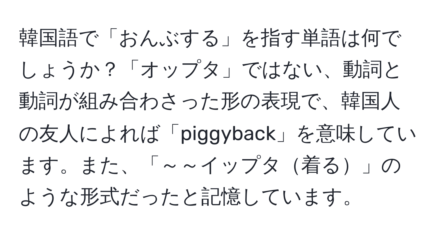 韓国語で「おんぶする」を指す単語は何でしょうか？「オップタ」ではない、動詞と動詞が組み合わさった形の表現で、韓国人の友人によれば「piggyback」を意味しています。また、「～～イップタ着る」のような形式だったと記憶しています。