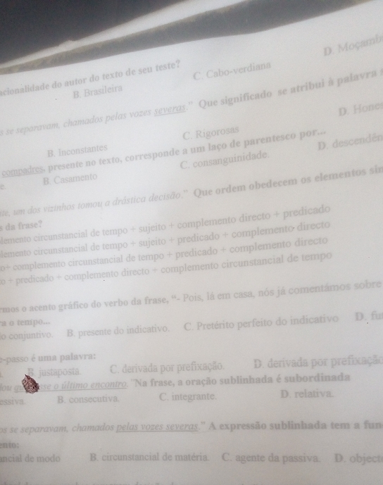 D. Moçamb
acionalidade do autor do texto de seu teste?
B. Brasileira C. Cabo-verdiana
s se separavam, chamados pelas vozes severas.'' Que significado se atribui à palavra
D. Hones
B. Inconstantes C. Rigorosas
C. consanguinidade. D. descendén
compadres, presente no texto, corresponde a um laço de parentesco por...
e B. Casamento
te, um dos vizinhos tomou a drástica decisão.' Que ordem obedecem os elementos sir
lemento circunstancial de tempo + sujeito + complemento directo + predicado
s da frase?
lemento circunstancial de tempo + sujeito + predicado + complemento directo
0+ complemento circunstancial de tempo + predicado + complemento directo
o + predicado + complemento directo + complemento circunstancial de tempo
rmos o acento gráfico do verbo da frase, “- Pois, lá em casa, nós já comentámos sobre
a o tempo...
o conjuntivo. B. presente do indicativo. C. Pretérito perfeito do indicativo D. fu
e-passo é uma palavra:
B justaposta. C. derivada por prefixação. D. derivada por prefixação
dou gu desse o último encontro. ''Na frase, a oração sublinhada é subordinada
essiva. B. consecutiva. C. integrante. D. relativa.
os se separavam, chamados pelas vozes severas.' A expressão sublinhada tem a fun
ento:
ancial de modo B. circunstancial de matéria. C. agente da passiva. D. object