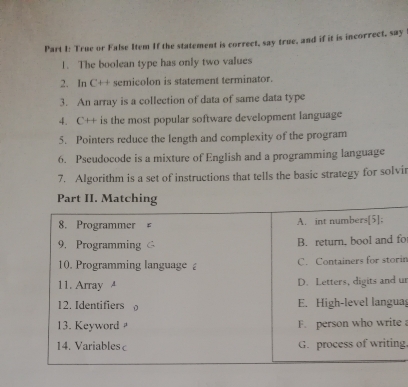 True or False Item If the statement is correct, say true, and if it is incorrect, say 
1. The boolean type has only two values 
2. In C'++ semicolon is statement terminator. 
3. An array is a collection of data of same data type 
4. C++ is the most popular software development language 
5. Pointers reduce the length and complexity of the program 
6. Pseudocode is a mixture of English and a programming language 
7. Algorithm is a set of instructions that tells the basic strategy for solvir 
fo 
rin 
ur 
ua 
e 
ng.