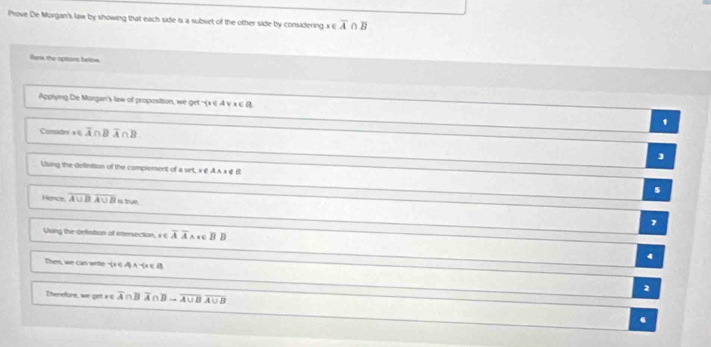 Prove De Morgan's law by showing that each side is a subset of the other side by considering x∈ overline A∩ overline B
Rank the optons belinw
Applying De Morgan's law of proposition, we get  x∈ Avee x∈ B ,
Conside x∈ overline A∩ Bwidehat A∩ overline A∩ overline B
3
Lsing the definition of the complement of a sec x∈ AAx∉ B
5
Hence overline A∪ Boverline A∪ B is true
7
Using the defistion of intersection, x∈ overline AAwedge x∈ overline BB
4
Then, we can write - x∈ RA- x∈ R
Therefore, we 2π t x∈ overline A∩ overline Boverline A∩ overline Bto overline A∪ Boverline A∪ B
2
6