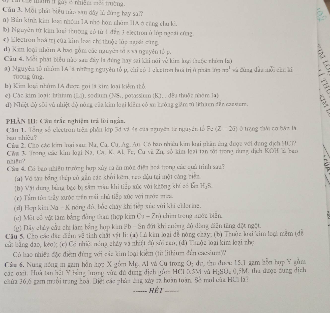 Tar chế nhôm it gay ô nhiệm môi trường.
Câu 3. Mỗi phát biểu nào sau đây là đúng hay sai?
a) Bán kính kim loại nhóm IA nhỏ hơn nhóm IIA ở cùng chu kì.
b) Nguyên từ kim loại thường có từ 1 đến 3 electron ở lớp ngoài cùng.
c) Electron hoá trị của kim loại chỉ thuộc lớp ngoài cùng.
d) Kim loại nhóm A bao gồm các nguyên tố s và nguyên tố p.
Câu 4. Mỗi phát biểu nào sau đây là đúng hay sai khi nói về kim loại thuộc nhóm Ia)
a) Nguyên tố nhóm IA là những nguyên tố p, chỉ có 1 electron hoá trị ở phân lớp np^1 và đứng đầu mỗi chu kì
tương ứng.
b) Kim loại nhóm IA được gọi là kim loại kiềm thổ.
c) Các kim loại: lithium (Li), sodium (NS., potassium (K),.. đều thuộc nhóm Ia)
d) Nhiệt độ sôi và nhiệt độ nóng của kim loại kiềm có xu hướng giảm từ lithium đến caesium.
2
PHÀN III: Câu trắc nghiệm trả lời ngắn.
Câu 1. Tổng số electron trên phân lớp 3d và 4s của nguyên tử nguyên tố Fe (Z=26) ở trạng thái cơ bản là
bao nhiêu?
Câu 2. Cho các kim loại sau: Na, Ca, Cu, Ag, Au. Có bao nhiêu kim loại phản ứng được với dung dịch HCl?
Câu 3. Trong các kim loại Na, Ca, K, Al, Fe, Cu và Zn, số kim loại tan tốt trong dung dịch KOH là bao
nhiêu?
Câu 4. Có bao nhiêu trường hợp xảy ra ăn mòn điện hoá trong các quá trình sau?
(a) Vỏ tàu bằng thép có gắn các khối kẽm, neo đậu tại một cảng biển.
(b) Vật dụng bằng bạc bị sẫm màu khi tiếp xúc với không khí có lẫn H_2S.
(c) Tấm tôn trầy xước trên mái nhà tiếp xúc với nước mưa.
(d) Hợp kim Na - K nóng đỏ, bốc cháy khi tiếp xúc với khí chlorine.
(e) Một cổ vật làm bằng đồng thau (hợp kim 1 Cu-Zn ) chìm trong nước biển.
(g) Dây chảy cầu chì làm bằng hợp kim Pb - Sn đứt khi cường độ dòng điện tăng đột ngột.
Câu 5. Cho các đặc điểm về tính chất vật lí: (a) Là kim loại dễ nóng chảy; (b) Thuộc loại kim loại mềm (dễ
cắt bằng dao, kéo); (c) Có nhiệt nóng chảy và nhiệt độ sôi cao; (d) Thuộc loại kim loại nhẹ.
Có bao nhiêu đặc điểm đúng với các kim loại kiểm (từ lithium đến caesium)?
Câu 6. Nung nóng m gam hỗn hợp X gồm Mg, Al và Cu trong O_2 dư, thu được 15,1 gam hỗn hợp Y gồm
các oxit. Hoà tan hết Y bằng lượng vừa đủ dung dịch gồm HCl 0,5M và H_2SO_40,5M , thu được dung dịch
chứa 36,6 gam muối trung hoà. Biết các phản ứng xảy ra hoàn toàn. Số mol của HCl là?
_HÊT_