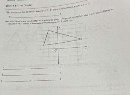 Stv y Guide 
B) Determins the coordinates of S(-7,1) after a reflection in the line y=3. 
s noterine the coordinates of the Image given the preimage below and the composition of 
rotation 1 10°
_ 
_ 
_ 
_ 
_ 
_