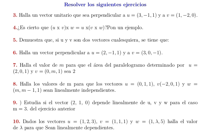 Resolver los siguientes ejercicios 
3. Halla un vector unitario que sea perpendicular a u=(3,-1,1) ya v=(1,-2,0). 
4.¿Es cierto que (u* v)* w=u* (v* w) ?Pon un ejemplo. 
5. Demuestra que, si u y v son dos vectores cualesquiera, se tiene que: 
6. Halla un vector perpendicular a u=(2,-1,1) y a v=(3,0,-1). 
7. Halla el valor de m para que el área del paralelogramo determinado por u=
(2,0,1) y v=(0,m,1) sea 2
8. Halla los valores de m para que los vectores u=(0,1,1), v(-2,0,1) y w=
(m,m-1,1) sean linealmente independientes. 
9. ) Estudia si el vector (2,1,0) depende linealmente de u, v y w para el caso
m=3. del ejercicio anterior 
10. Dados los vectores u=(1,2,3), v=(1,1,1) y w=(1,lambda ,5) halla el valor 
de λ para que Sean linealmente dependientes.