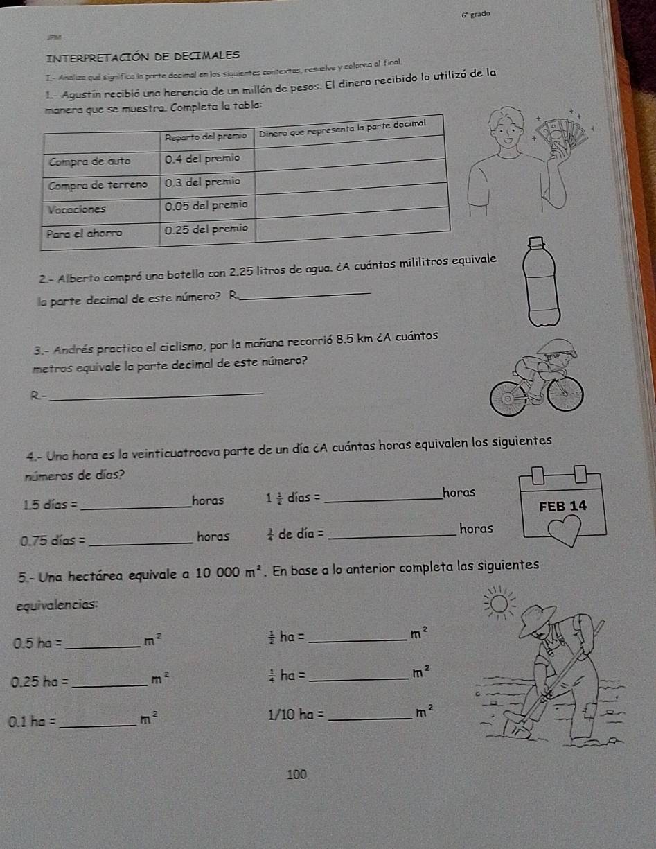 6° grado 
INTERPRETACIÓN DE DECIMALES 
I- Analiza qué significa la parte decimal en los siguientes contextas, resuelve y colorea al final. 
1.- Agustín recibió una herencia de un millón de pesos. El dinero recibido lo utilizó de la 
uestra. Completa la tabla: 
2.- Alberto compró una botella con 2.25 litros de agua. ¿A cuántos mililitros equivale 
la parte decimal de este número? R. 
_ 
3.- Andrés practica el ciclismo, por la mañana recorrió 8.5 km ¿A cuántos 
metros equivale la parte decimal de este número? 
_ 
R- 
4.- Una hora es la veinticuatroava parte de un día ¿A cuántas horas equivalen los siguientes 
números de días? 
1. 5 días = _  horas 1 1/2  días =_ 
horas
0.75 días =_  horas  3/4  de día =_ 
horas 
5- Una hectárea equivale a 10000m^2. En base a lo anterior completa las siguientes 
equivalencias: 
_ 0.5ha=
m^2
 1/2 ha= _
m^2
_ 0.25ha=
m^2
_  1/4 ha=
m^2
m^2
_ 0.1ha=
m^2
_ 1/10ha=
100