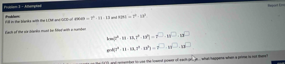 Problem 3 - Attempted 
Report Erro 
Problem: 
Fill in the blanks with the LCM and GCD of 49049=7^3· 11· 13 and 8281=7^2· 13^2. 
Each of the six blanks must be filled with a number.
lcm[7^3· 11· 13,7^2· 13^2]=7^(□)· 11^(□)· 13^(□)
gcd(7^3· 11· 13,7^2· 13^2)=7^(□)· 11^(□)· 13^(□)
the GCD, and remember to use the lowest power of each pruye... what happens when a prime is not there?