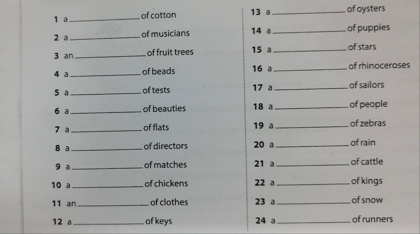 a _of cotton 13 a_ 
of oysters 
14 a 
2 a_ of musicians _of puppies 
15 a _of stars 
3 an _of fruit trees 
4 a _of beads 
16 a _of rhinoceroses 
5 a _of tests 
17 a _of sailors 
6 a _of beauties 18 a _of people 
7 a _of flats 19 a_ 
of zebras 
8 a _of directors 20 a_ 
of rain 
9 a _of matches 21 a _of cattle 
10 a _of chickens 22 a _of kings 
11 an _of clothes 23 a _of snow 
12 a _of keys 24 a _of runners