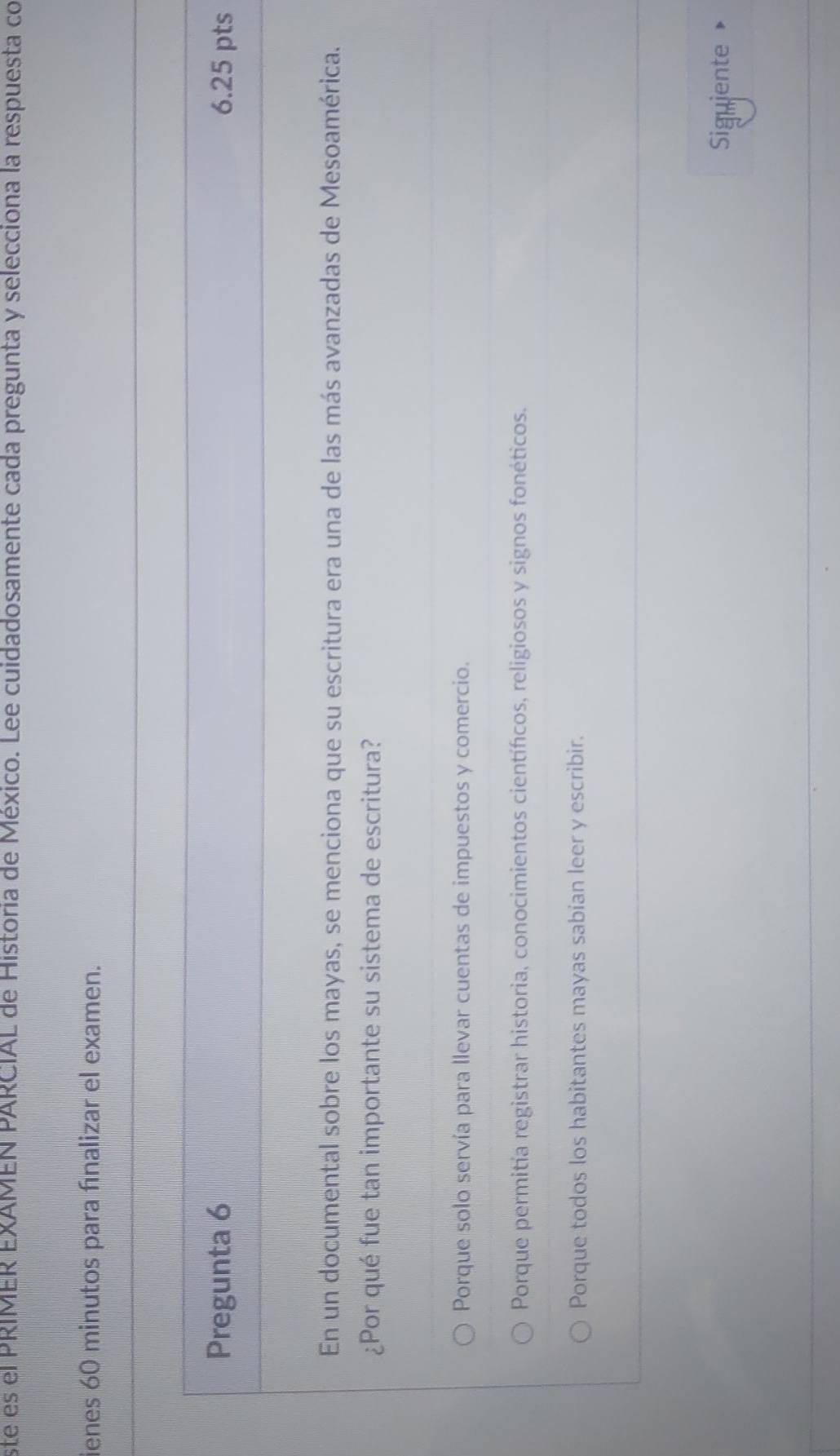 ste es el PRIMER EXAMEN PARCIAL de Historia de México. Lee cuidadosamente cada pregunta y selecciona la respuesta co
ienes 60 minutos para fnalizar el examen.
Pregunta 6 6.25 pts
En un documental sobre los mayas, se menciona que su escritura era una de las más avanzadas de Mesoamérica.
¿Por qué fue tan importante su sistema de escritura?
Porque solo servía para llevar cuentas de impuestos y comercio.
Porque permitía registrar historia, conocimientos científicos, religiosos y signos fonéticos.
Porque todos los habitantes mayas sabían leer y escribir.
Siguiente »