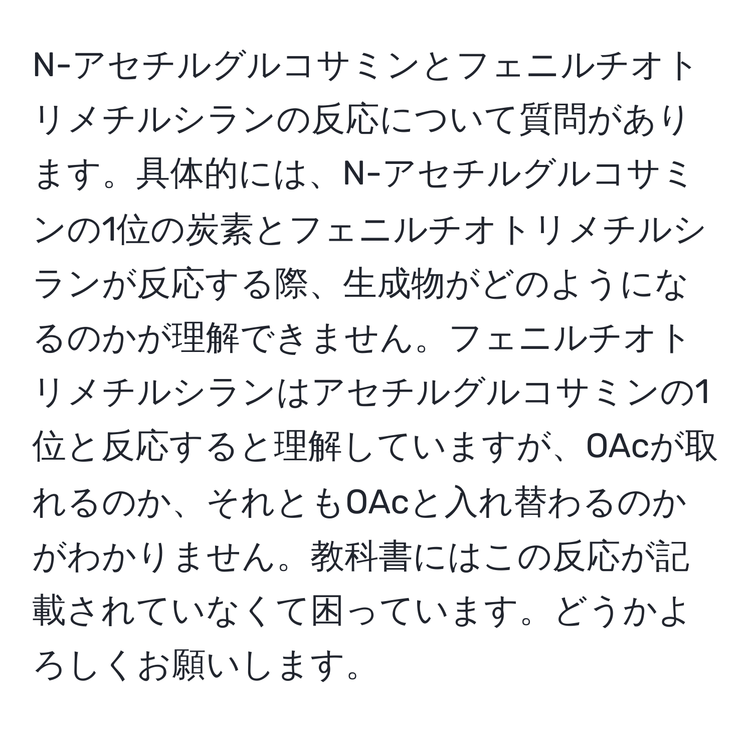 N-アセチルグルコサミンとフェニルチオトリメチルシランの反応について質問があります。具体的には、N-アセチルグルコサミンの1位の炭素とフェニルチオトリメチルシランが反応する際、生成物がどのようになるのかが理解できません。フェニルチオトリメチルシランはアセチルグルコサミンの1位と反応すると理解していますが、OAcが取れるのか、それともOAcと入れ替わるのかがわかりません。教科書にはこの反応が記載されていなくて困っています。どうかよろしくお願いします。