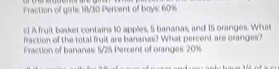 Fraction of girls: 18/30 Percent of boys: 60%
c) A fruit basket contains 10 apples, 5 bananas, and 15 oranges. What 
faction of the total fruit are bananas? What percent are oranges? 
Fraction of bananas: 5/25 Percent of oranges: 20%