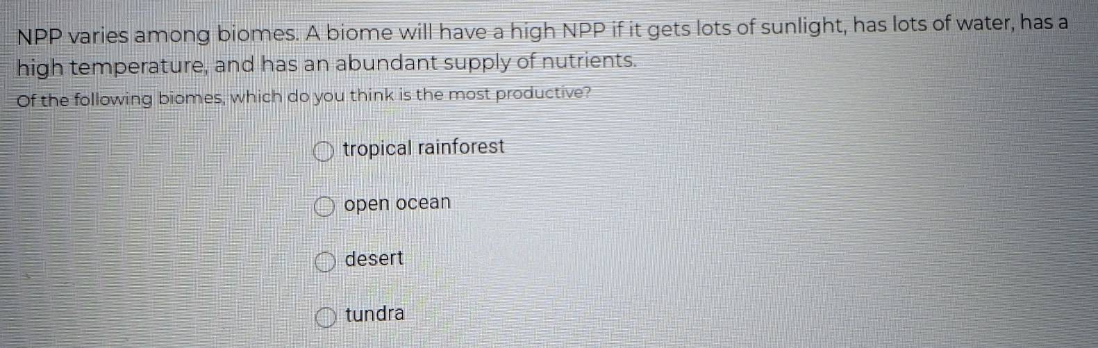 NPP varies among biomes. A biome will have a high NPP if it gets lots of sunlight, has lots of water, has a
high temperature, and has an abundant supply of nutrients.
Of the following biomes, which do you think is the most productive?
tropical rainforest
open ocean
desert
tundra