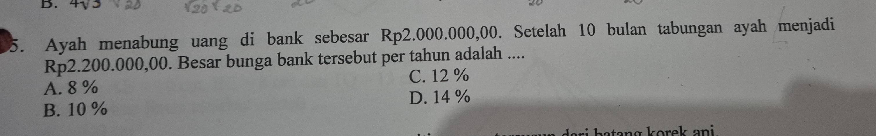 4√3
5. Ayah menabung uang di bank sebesar Rp2.000.000,00. Setelah 10 bulan tabungan ayah menjadi
Rp2.200.000,00. Besar bunga bank tersebut per tahun adalah ....
A. 8 % C. 12 %
B. 10 % D. 14 %