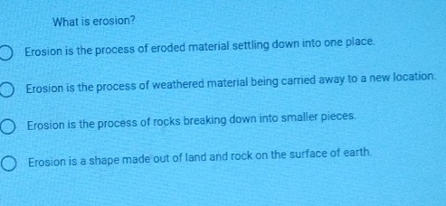 What is erosion?
Erosion is the process of eroded material settling down into one place.
Erosion is the process of weathered material being carried away to a new location.
Erosion is the process of rocks breaking down into smaller pieces.
Erosion is a shape made out of land and rock on the surface of earth