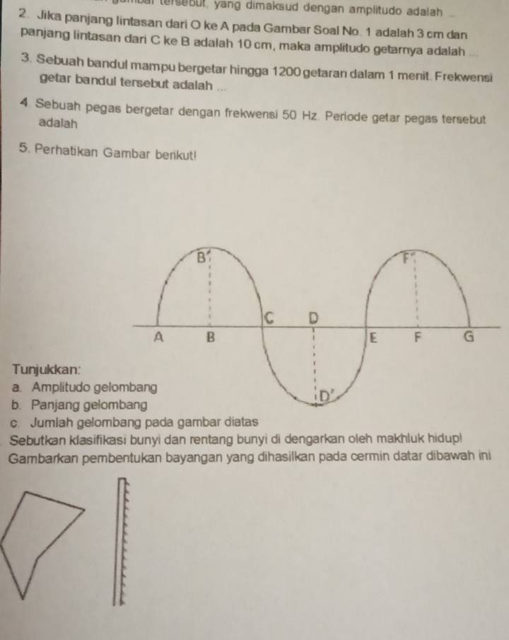 tersebut, yang dimaksud dengan amplitudo adalah ..
2. Jika panjang lintasan dari O ke A pada Gambar Soal No. 1 adalah 3 cm dan
panjang lintasan dari C ke B adalah 10 cm, maka amplitudo getarnya adalah ...
3. Sebuah bandul mampu bergetar hingga 1200 getaran dalam 1 menit. Frekwensi
getar bandul tersebut adalah ...
4. Sebuah pegas bergetar dengan frekwensi 50 Hz. Periode getar pegas tersebut
adalah
5. Perhatikan Gambar benkut!
Tunjukkan:
a. Amplitudo g
b. Panjang gel
c. Jumlah gelombang pada gambar diatas
Sebutkan klasifikasi bunyi dan rentang bunyi di dengarkan oleh makhluk hidupl
Gambarkan pembentukan bayangan yang dihasilkan pada cermin datar dibawah ini