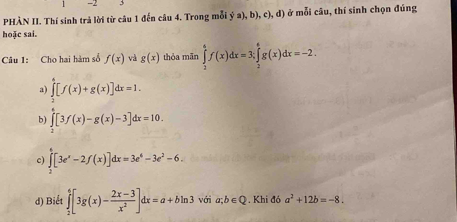 1 -2 3
PHÀN II. Thí sinh trả lời từ câu 1 đến câu 4. Trong mỗi ý a), b), c), d) ở mỗi câu, thí sinh chọn đúng
hoặc sai.
Câu 1: Cho hai hàm số f(x) và g(x) thỏa mãn ∈tlimits _2^(6f(x)dx=3; ∈tlimits _2^6g(x)dx=-2.
a) ∈tlimits _2^6[f(x)+g(x)]dx=1.
b) ∈tlimits _2^6[3f(x)-g(x)-3]dx=10.
c) ∈tlimits _2^6[3e^x)-2f(x)]dx=3e^6-3e^2-6.
d) Biết ∈tlimits _2^(6[3g(x)-frac 2x-3)x^2]dx=a+bln 3 với a;b∈ Q. Khi đó a^2+12b=-8.