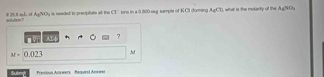 If 25.6 mL of AgNO_3 is needed to precipitate all the Clions in a 0.800-mg sample of KC1 (forming AgCl) , what is the molarity of the AgNO_3
solution? 
AΣφ 
?
M= 0.023 M
Submjt Previous Answers Request Answer