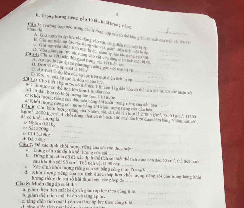 9
E. Trọng lương riêng gấp 10 lần khối lượng riêng
khác thì
Câu 3: Trường hợp nào trong các trường hợp sau có thể làm giám áp suất của một vật lên vật
A. Giữ nguyên áp lực tác dụng vào vật, tăng diện tích mặt bị ép
B. Giữ nguyên áp lực tác dụng vào vật, giâm diện tích mặt bị ép
C. Giữ nguyên diện tích mặt bị ép, giám áp lực tác dụng vào vật
D. Vừa giám áp lực tác dụng vào vật vừa tăng diện tích mặt bị ép____
Câu 4: Chỉ ra kết luận đúng sai trong các kết luận sau:
A. Áp lực là lực ép có phương vuông gốc với mặt bị ép
B. Dơn vị của áp suất là N/m^2
C. Áp suất là độ lớn của áp lực trên một diện tích bị ép.__
D. Đơn vị của áp lực là đơn vị của lực.
Câu 5: Cho biết 1kg nước có thể tích 1 lit còn 1kg dầu hòa có thể tích 5/4 lít. Cô các nhận xét
a/ 1 lít nước cô thể tích lớn hơn 1 lít dầu hỏa
b/1 lít dầu hòa có khối lượng lớn hơn 1 lít nước
c/ Khối lượng riêng của dâu hỏa bằng 5/4 khổi lượng riêng của dầu hòa
d/ Khối lượng riêng của nước băng 5/4 khổi lượng riêng của dầu hỏa
Câu 6: Cho khối lượng riêng của Nhôm, sắt, chì, đá lần lượt là 2700kg/m^3,7800kg/m^3 _ , 11300
kg/m^3,2600kg/m^3 4 khổi đồng chất có thể tích 300cm^3 lần lượt được làm bằng Nhôm, sắt, chì,
đá có khổi lượng là:
a/ Nhôm 0,81kg_
b/ Sắt 2200g
_
c/ Chì 3,39kg_
d/ Đá 780g
Câu 7. Đề xác định khổi lượng riêng của sỏi cần thực hiện:
a. Dùng cân xác định khổi lượng của sôi_
b.Dùng bình chia độ đề xác định thể tích sói biết thể tích mức ban đầu 55cm^3 , thể tích nước
sau khi thà sỏi 98cm^3 Thể tích vật 1a98cm^3 _
c. Xác định khổi lượng riêng của sỏi bằng công thức D=m/V
d. Khối lượng riêng của sỏi tính được thấp hơn khối lượng riêng sỏi cho trong bảng khối
lượng riêng do sai số khi thực hiện các phép đo_
Câu 8: Muồn tăng áp suất thì:
a. giảm diện tích mặt bị ép và giảm áp lực theo cùng tỉ lệ._
_
b. giảm diện tích mặt bị ép và tăng áp lực
_
c. tăng diện tích mặt bị ép và tăng áp lực theo cùng tỉ lệ_
d tăng diện tích mặt bị án và giảm án