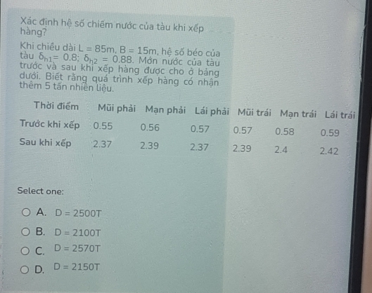 Xác định hệ số chiếm nước của tàu khi xếp
hàng?
Khi chiều dài L=85m, B=15m , hê số béo của
tàu delta _h1=0.8; delta _h2=0.88. Mớn nước của tàu
trước và sau khi xếp hàng được cho ở bảng
dưới. Biết rằng quá trình xếp hàng có nhận
thêm 5 tấn nhiên liệu.
Thời điểm Mũi phải Mạn phải Lái phải Mũi trái Mạn trái Lái trái
Trước khi xếp 0.55 0.56 0.57 0.57 0.58 0.59
Sau khi xếp 2.37 2.39 2.37 2.39 2.4 2.42
Select one:
A. D=2500T
B. D=2100T
C. D=2570T
D. D=2150T