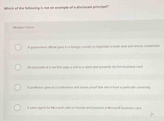 Which of the following is not an example of a disclosed principal?
Multiple Choice
A government official goes to a foreign country to negotiate a trade deal and shows credentials.
An associate at a law firm pays a visit to a client and presents his firm business card.
A professor goes to a conference and shows proof that she is from a particular university.
A sales agent for Microsoft calls on Honda and presents a Microsoft business card.