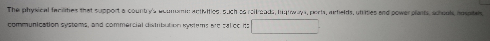 The physical facilities that support a country's economic activities, such as railroads, highways, ports, airfields, utilities and power plants, schools, hospitals 
communication systems, and commercial distribution systems are called its