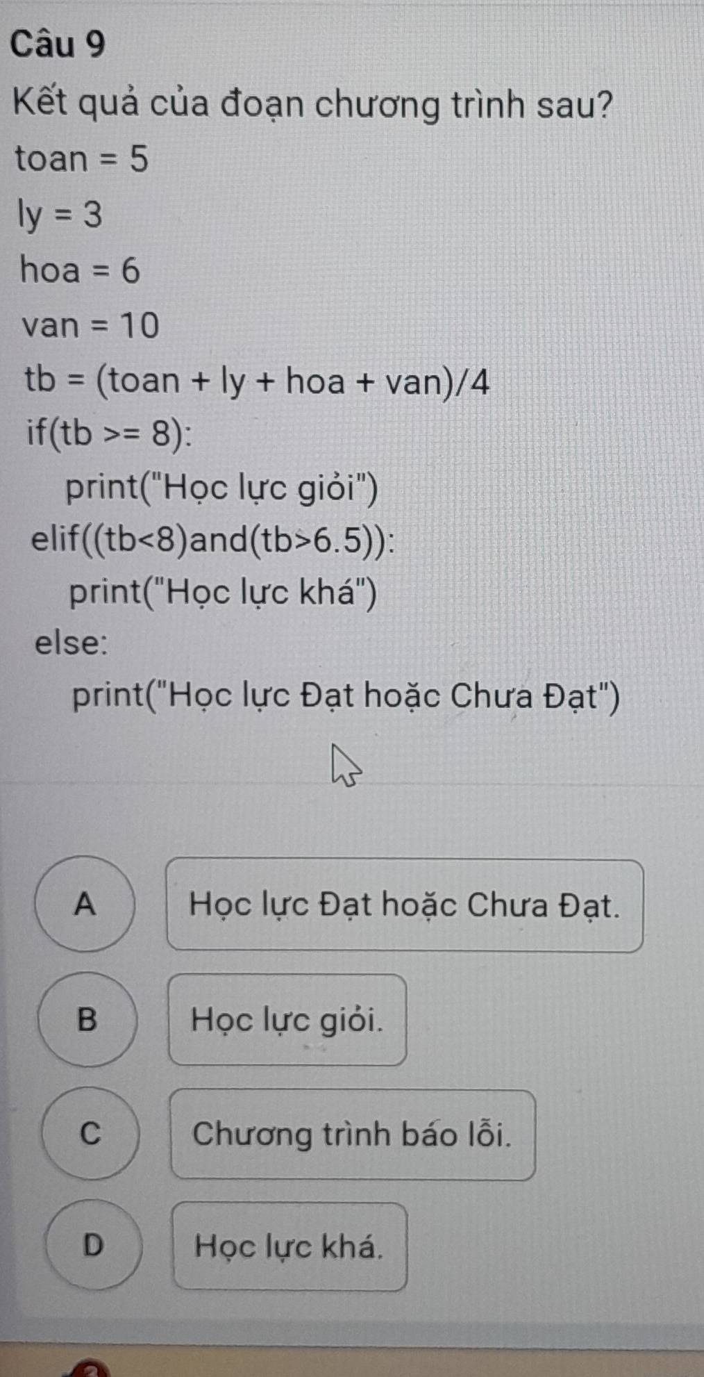 Kết quả của đoạn chương trình sau?
toan =5
ly=3
hoa=6
van=10
tb=(toan+ly+hoa+van)/4
if (tb>=8)
print("Học lực giỏi")
elif ((tb<8) and (tb>6.5))
print("Học lực khá")
else:
print("Học lực Đạt hoặc Chưa Đạt")
A Học lực Đạt hoặc Chưa Đạt.
B Học lực giỏi.
C Chương trình báo lỗi.
D Học lực khá.