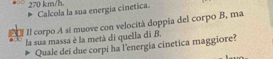 270 km/h. 
Calcola la sua energia cinetica. 
1 Il corpo A si muove con velocità doppia del corpo B, ma 
la sua massa è la metà di quella di B. 
Quale dei due corpi ha l’energia cinetica maggiore?