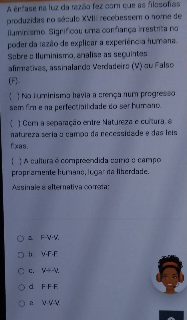 A ênfase na luz da razão fez com que as filosofias
produzidas no século XVIII recebessem o nome de
Iluminismo. Significou uma confiança irrestrita no
poder da razão de explicar a experiência humana.
Sobre o Iluminismo, analise as seguintes
afirmativas, assinalando Verdadeiro (V) ou Falso
(F).
( ) No iluminismo havia a crença num progresso
sem fim e na perfectibilidade do ser humano.
( ) Com a separação entre Natureza e cultura, a
natureza seria o campo da necessidade e das leis
fixas.
( ) A cultura é compreendida como o campo
propriamente humano, lugar da liberdade.
Assinale a alternativa correta:
a. F-V-V.
b. V-F-F.
c. V-F-V.
d. F-F-F.
e. V-V-V.